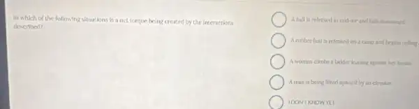 In which of the following situations is a net torque being created by the interactions
described?
A ball is released in mid-air and falls downward
Arubber ball is released on a nimg and begins rolling
A woman climbs a ladder learning against her house.
Aman is being lifted upward by an elevator
IDONT KNOWYET