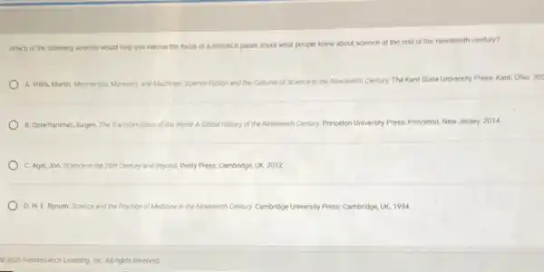 Which of the following sources would help you narrow the focus of a research paper about what people knew about science at the end of the nineteenth century?
A. Willis, Martin. Mesmerists Monsters, and Machines Science Fiction and the Cultures of Science in the Nineteenth Century. The Kent State University Press: Kent,Ohio. 20
B. Osterhammel, Jurgen. The Transformation of the World A Global History of the N. Nineteenth Century. Princeton University Press: Princeton, New Jersey. 2014.
C. Agar, Jon. Science in the 20th Century and Beyond. Polity Press:Cambridge, UK. 2012
D. W. E. Bynum Science and the Practice of Medicine in the Nineteenth mith Century. Cambridge University Press Cambridge, UK. 1994
- 2025 Renaissance Learning InC. All rights reserved