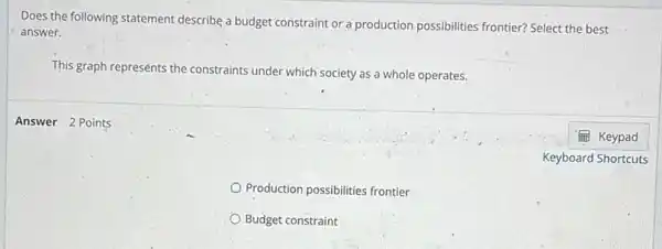 Does the following statement describe a budget constraint or a production possibilities frontier? Select the best
answer.
This graph represénts the constraints under which society as a whole operates.
Production possibilities frontier
Budget constraint
Answer 2 Points