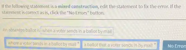 If the following statement is a mixed construction , edit the statement to fix the error. If the
statement is correct as is, click the "No Errors" button.
An absentee ballot is :when a voter sends in a ballot by mail
where a voter sends in a ballot by mail 4.
a ballot that a voter sends in by mail
No Error