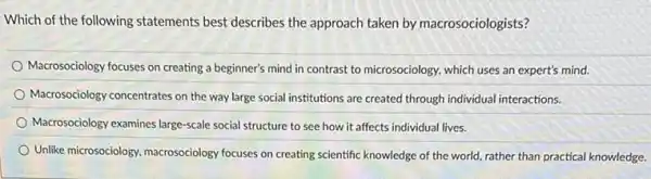 Which of the following statements best describes the approach taken by macrosociologists?
Macrosociology focuses on creating a beginner's mind in contrast to microsociology, which uses an expert's mind.
Macrosociology concentrates on the way large social institutions are created through individual interactions.
Macrosociology examines large-scale social structure to see how it affects individual lives.
Unlike microsociology, macrosociology focuses on creating scientific knowledge of the world.rather than practical knowledge.