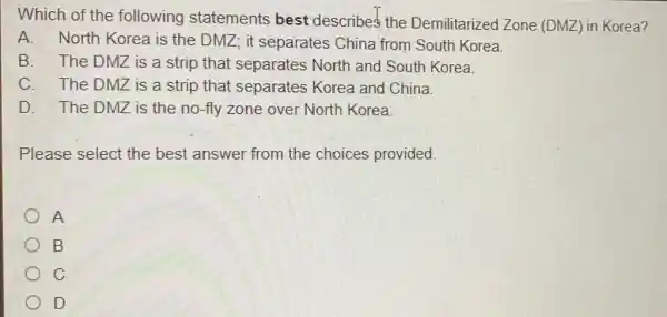 Which of the following statements best describes the Demilitarized Zone (DMZ) in Korea?
A. North Korea is the DMZ; it separates China from South Korea
B. The DMZ is a strip that separates North and South Korea.
C. The DMZ is a strip that separates Korea and China.
D. The DMZ is the no-fly zone over North Korea.
Please select the best answer from the choices provided.
A
B
C
D