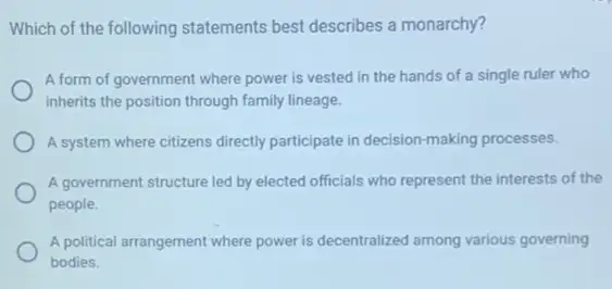 Which of the following statements best describes a monarchy?
A form of government where power is vested in the hands of a single ruler who
inherits the position through family lineage.
A system where citizens directly participate in decision making processes.
A government structure led by elected officials who represent the interests of the
people.
A political arrangement where power is decentralized among various governing
bodies.