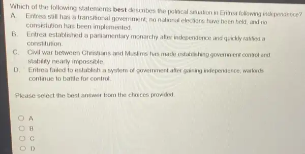 Which of the following statements best describes the political situation in Eritrea following independence?
A. Eritrea still has a transitional government; no national elections have been held and no
consistution has been implemented
B. Eritrea established a parliamentary monarchy after independence and quickly ratified a
constitution
C. Civil war between Christians and Muslims has made establishing government control and
stability nearly impossible.
D. Eritrea failed to establish a system of government after gaining independence; warlords
continue to battle for control
Please select the best answer from the choices provided
A
B
D