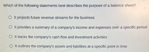 Which of the following statements best describes the purpose of a balance sheet?
It projects future revenue streams for the business
It provides a summary of a company's income and expenses over a specific period
It tracks the company's cash flow and investment activities
It outlines the company's assets and liabilities at a specific point in time