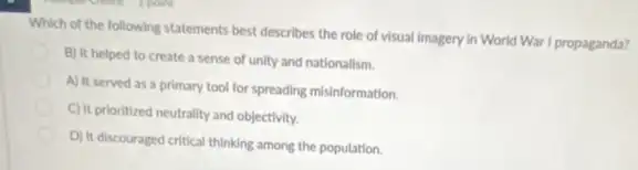 Which of the following statements best describes the role of visual imagery In World War I propaganda?
B) It helped to create a sense of unity and nationalism.
A) It served as a primary tool for spreading misinformation.
C) It prioritized neutrality and objectivity.
D) It discouraged critical thinking among the population.