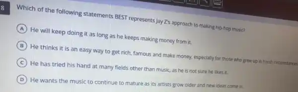 Which of the following statements BEST represents Jay Z's approach to making hip-hop music?
A He will keep doing it as long as he keeps making money from it.
B He thinks it is an easy way to get rich, famous and make money, especially for those who grew up in harsh circumstances
C He has tried his hand at many fields other than music, as he is not sure he likes it.
D
He wants the music to continue to mature as its artists grow older and new ideas come in.