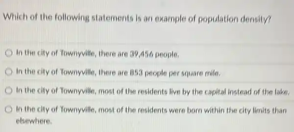 Which of the following statements is an example of population density?
In the city of Townyville, there are 39456 people.
In the city of Townyville, there are 853 people per square mile.
in the city of Townyville, most of the residents live by the capital instead of the lake.
In the city of Townyville, most of the residents were born within the city limits than
elsewhere.