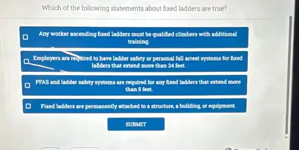 Which of the following statements about fixed ladders are true?
D Any worker ascending fixed ladders must be qualified climbers with additional
training.
Employers are required to have ladder safety or personal fall arrest systems for fixed
ladders that extend more than 24 feet.
PFAS and ladder safety systems are required for any fixed ladders that extend more
than 5 feet.
Fixed ladders are permanently attached to a structure , a building, or equipment.