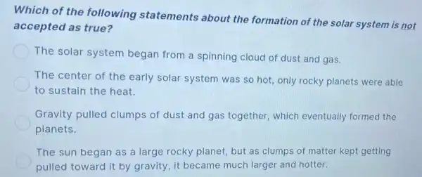 Which of the following statements about the formation of the solar system is not
accepted as true?
The solar system began from a spinning cloud of dust and gas.
The center of the early solar system was so hot, only rocky planets were able
to sustain the heat.
Gravity pulled clumps of dust and gas together which eventually formed the
planets.
The sun began as a large rocky planet, but as clumps of matter kept getting
pulled toward it by gravity, it became much larger and hotter.