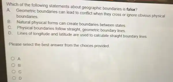 Which of the following statements about geographic boundaries is false?
A. Geometric boundaries can lead to conflict when they cross or ignore obvious physical
boundaries.
B. Natural physical forms can create boundaries between states.
C. Physical boundaries follow straight, geometric boundary lines.
D. Lines of longitude and latitude are used to calculate straight boundary lines.
Please select the best answer from the choices provided.
A
B
D