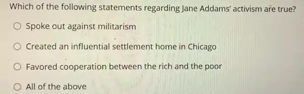 Which of the following statements regarding Jane Addams' activism are true?
Spoke out against militarism
Created an influential settlement home in Chicago
Favored cooperation between the rich and the poor
All of the above