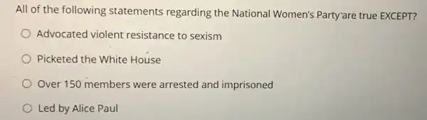 All of the following statements regarding the National Women's Party"are true EXCEPT?
Advocated violent resistance to sexism
Picketed the White House
Over 150 members were arrested and imprisoned
Led by Alice Paul