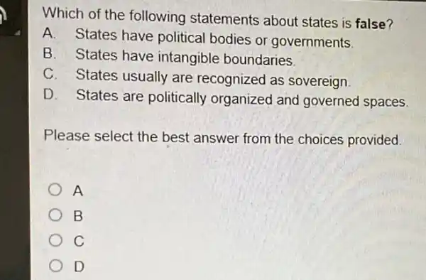 Which of the following statements about states is false?
A. States have political bodies or governments
B. States have intangible boundaries.
C. States usually are recognized as sovereign
D. States are politically organized and governed spaces.
Please select the best answer from the choices provided.
A
B
C
D