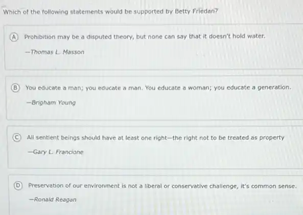 Which of the following statements would be supported by Betty Friedan?
A Prohibition may be a disputed theory, but none can say that it doesn't hold water.
-Thomas L. Masson
B You educate a man;you educate a man You educate a woman;you educate a generation.
-Brigham Young
C All sentient beings should have at least one right-the right not to be treated as property
-Gary L. Francione
D Preservation of our environment is not a liberal or conservative challenge, it's common sense.
-Ronald Reagan