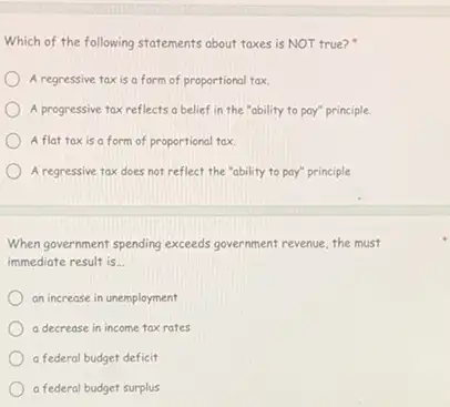 Which of the following statements about taxes is NOT true?
A regressive taxis a form of proportional tax
A progressive tax reflects a belief in the "ability to pay"principle.
A flat taxis a form of proportional tax
A regressive tax does not reflect the "ability to pay"principle
When government spending exceeds government revenue, the must
immediate result is __
an increase in unemployment
a decrease in income tax rates
a federal budget deficit
a federal budget surplus