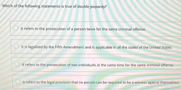 Which of the following statements is true of double jeopardy?
It refers to the prosecution of a person twice for the same criminal offense.
It is legalized by the Fifth Amendment and is applicable in all the states of the United States.
It refers to the prosecution of two individuals at the same time for the same criminal offense.
It refers to the legal provision that no person can be required to be a witness against themselves.