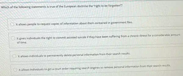 Which of the following statements is true of the European doctrine the "right to be forgotten"?
It allows people to request copies of information about them contained in government files.
It gives individuals the right to commit assisted suicide if they have been suffering from a chronic illness for a considerable amount
of time.
It allows individuals to permanently delete personal information from their search results.
It allows individuals to get a court order requiring search engines to remove personal information from their search results.