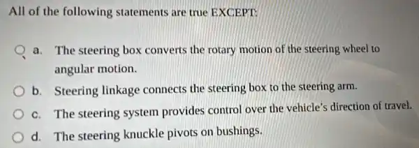 All of the following statements are true EXCEPT:
a. The steering box converts the rotary motion of the steering wheel to
angular motion.
b. Steering linkage connects the steering box to the steering arm.
c. The steering system provides control over the vehicle's direction of travel.
d. The steering knuckle pivots on bushings.