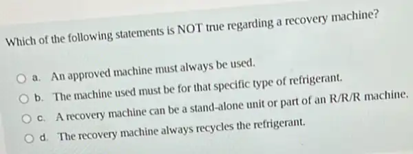 Which of the following statements is NOT true regarding a recovery machine?
a. An approved machine must always be used.
b. The machine used must be for that specific type of refrigerant.
c. A recovery machine can be a stand -alone unit or part of an R/R/R machine.
d. The recovery machine always recycles the refrigerant.