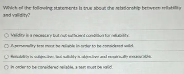 Which of the following statements is true about the relationship between reliability
and validity?
Validity is a necessary but not sufficient condition for reliability.
A personality test must be reliable in order to be considered valid.
Reliability is subjective, but validity is objective and empirically measurable.
In order to be considered reliable, a test must be valid.