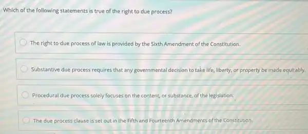 Which of the following statements is true of the right to due process?
The right to due process of law is provided by the Sixth Amendment of the Constitution.
Substantive due process requires that any governmental decision to take life, liberty or property be made equitably.
Procedural due process solely focuses on the content or substance, of the legislation.
The due process clause is set out in the Fifth and Fourteenth Amendments of the Constitution.