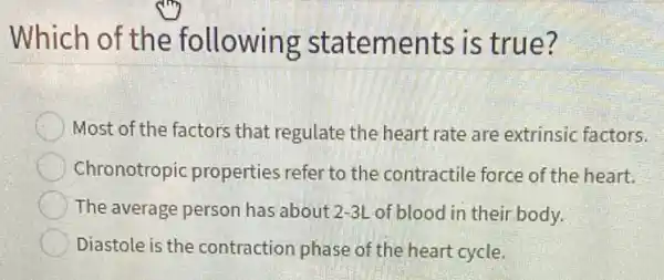 Which of the following statements is true?
Most of the factors that regulate the heart rate are extrinsic factors.
Chronotropic properties refer to the contractile force of the heart.
The average person has about 2-3L of blood in their body.
Diastole is the contraction phase of the heart cycle.