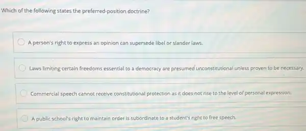 Which of the following states the preferred-position doctrine?
A person's right to express an opinion can supersede libel or slander laws.
Laws limiting certain freedoms essential to a democracy are presumed unconstitutional unless proven to be necessary.
Commercial speech cannot receive constitutional protection as it does not rise to the level of personal expression.
A public school's right to maintain order is subordinate to a student's right to free speech.