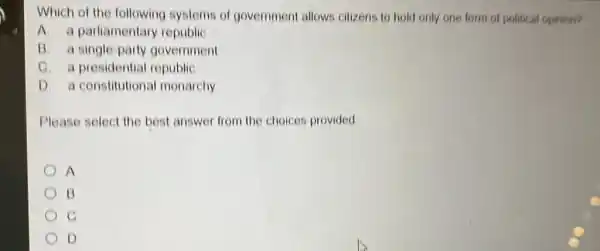 Which of the following systems of government allows citizens to hold only one form of political opinion?
A. a parliamentary republic
B. a single-party government
C. a presidential republic
D. a constitutional monarchy
Please select the best answer from the choices provided
A
B
D