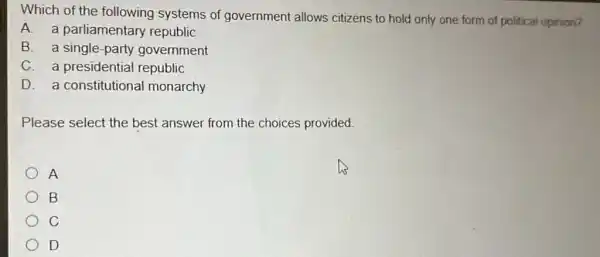 Which of the following systems of government allows citizens to hold only one form of political opinion?
A. a parliamentary republic
B. a single-party government
C. a presidential republic
D. a constitutiona I monarchy
Please select the best answer from the choices provided
A
B
C
D