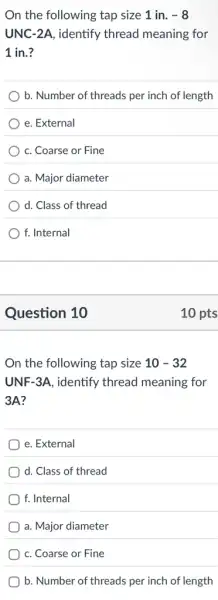 On the following tap size 1 in. -8
UNC-2A, identify thread meaning for
1 in.?
b. Number of threads per inch of length
e. External
c. Coarse or Fine
a. Major diameter
d. Class of thread
f. Internal
Question 10
On the following tap size 10-32
UNF-3A, identify thread meaning for
3A?
e. External
d. Class of thread
f. Internal
a. Major diameter
c. Coarse or Fine
b. Number of threads per inch of length
10 pts