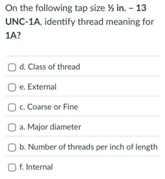 On the following tap size 1/2 in. -13
UNC-1A.identify thread meaning for
1A?
d. Class of thread
e. External
C. Coarse or Fine
a. Major diameter
b. Number of threads per inch of length
f. Internal