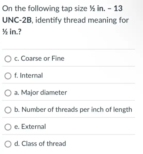 On the following tap size 1/2 in. -13
UNC-2B , identify thread meaning for
1/2 in.?
c. Coarse or Fine
f. Internal
a. Major diameter
b. Number of threads per inch of length
e. External
d. Class of thread