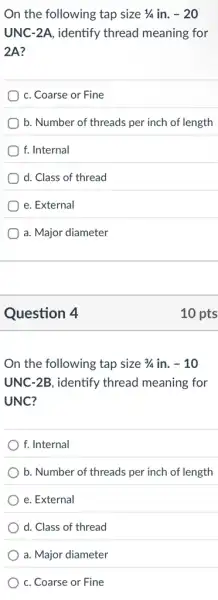 On the following tap size 1/4 in. -20
UNC-2A, identify thread meaning for
2A?
c. Coarse or Fine
b. Number of threads per inch of length
f. Internal
d. Class of thread
e. External
a. Major diameter
Question 4
On the following tap size 3/4 in. -10
UNC-2B, identify thread meaning for
UNC?
f. Internal
b. Number of threads per inch of length
e. External
d. Class of thread
a. Major diameter
c. Coarse or Fine
10 pts