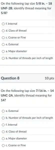 On the following tap size 5/8 in. -18
UNF-2B, identify thread meaning for
5/8
f. Internal
d. Class of thread
c. Coarse or Fine
e. External
a. Major diameter
b. Number of threads per inch of length
Question 8
On the following tap size 7/16 in. -14
UNC-2A, identify thread meaning for
14?
e. External
b. Number of threads per inch of length
f. Internal
d. Class of thread
a. Major diameter
c. Coarse or Fine
10 pts