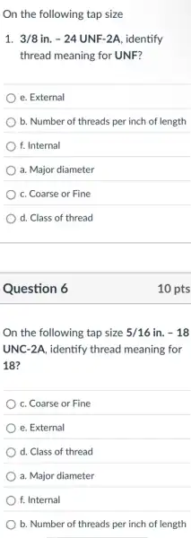 On the following tap size
1. 3/8in.-24UNF-2A , identify
thread meaning for UNF?
e. External
b. Number of threads per inch of length
f. Internal
a. Major diameter
c. Coarse or Fine
d. Class of thread
Question 6
On the following tap size 5/16 in. -18
UNC-2A, identify thread meaning for
18?
c. Coarse or Fine
e. External
d. Class of thread
a. Major diameter
f. Internal
b. Number of threads per inch of length
10 pts