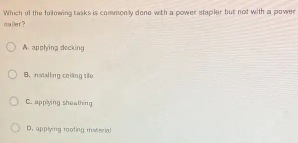 Which of the following tasks is commonly done with a power stapler but not with a power
nailer?
A. applying decking
B. installing ceiling tile
C. applying sheathing
D. applying roofing material