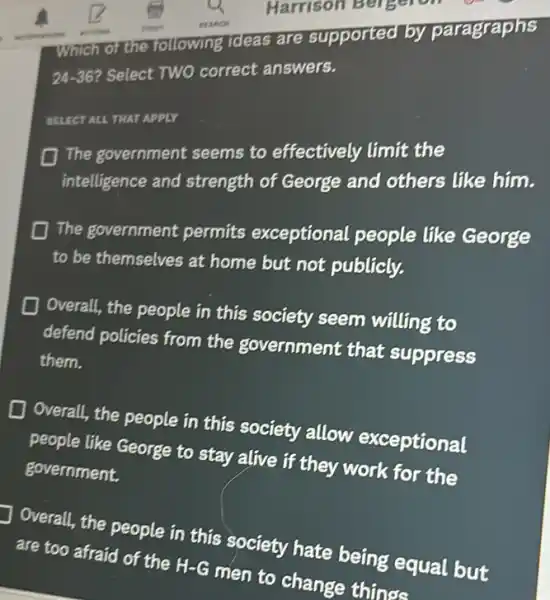 Which of the following Tdeas are supported by paragraphs
24-36 Select TWO correct answers.
SELECT ALL THAT APPLY
The government seems to effectively limit the
intelligence and strength of George and others like him.
The government permits exceptional people like George
to be themselves at home but not publicly.
D Overall, the people in this society seem willing to
defend policies from the government that suppress
them.
D
Overall, the people in this society allow exceptional
people like George to stay alive if they work for the
government.
Overall, the people in this society hate being equal but