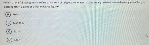 Which of the following terms refers to an item of religious veneration that is usually believed to have been a piece of body or
clothing from a saint or other religious figure?
A Relic
B Mandala
C Stupa
D Koan