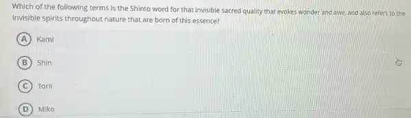 Which of the following terms is the Shinto word for that invisible sacred quality that evokes wonder and awe, and also refers to the
invisible spirits throughout nature that are born of this essence?
A Kami
B Shin
C Torii
D Miko