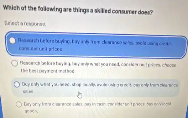 Which of the following are things a skilled consumer does?
Select a response.
Research before buying buy only from clearance sales, avoid using credit,
consider unit prices
Research before buying, buy only what you need.consider unit prices, choose
the best payment method
Buy only what you need, shop locally, avoid using credit, buy only from clearance
sales.
Buy only from clearance sales, pay in cash consider unit prices, buy only local
goods.