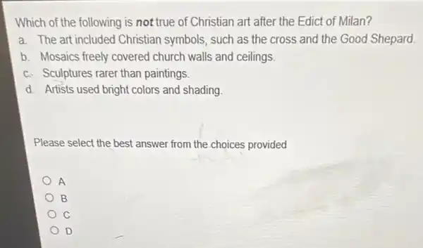 Which of the following is not true of Christian art after the Edict of Milan?
a. The art included Christian symbols, such as the cross and the Good Shepard.
b. Mosaics freely covered church walls and ceilings.
c. Sculptures rarer than paintings.
d. Artists used bright colors and shading.
Please select the best answer from the choices provided
A
B
C
D