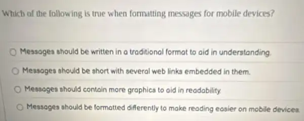 Which of the following is true when formatting messages for mobile devices?
Messages should be written in a traditional format to aid in understanding
Messages should be short with several web links embedded in them.
Messages should contain more graphics to aid in readobility.
Messages should be formatted differently to make reading easier on mobile devices.