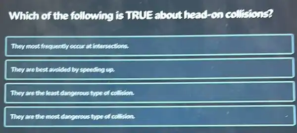 Which of the following is TRUE about head-on collisions?
They most frequently occur atintersections.
They are best avoided by speeding
They are the least dangerous type of collision.
They are the most dangerous type of collision.