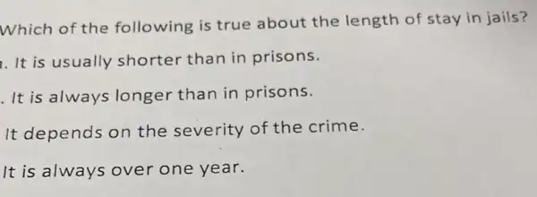 Which of the following is true about the length of stay in jails?
. It is usually shorter than in prisons.
It is always longer than in prisons.
It depends on the severity of the crime.
It is always over one year.