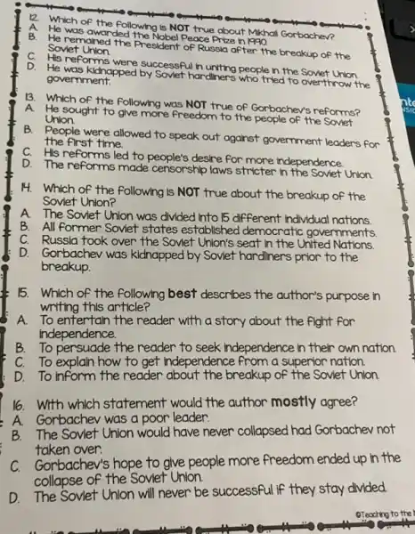 Which of the following Is NOT true about Mikhall Gorbachev?
He was awarded the Nobel Peace Prob . In 1990.
A
He remained the President of Russia after the breakup of the Sovlet
C.
His reforms were successful h uniting people in the Sover Union D.
He was kldnapped by Soviet hardliners who tried to overthrow the government.
13
Which of the following was NOT true of Gorbachev's reforms? A
He sought to give more freedom to the people of the
Union.
B.
People were allowed to speak out against government leaders for
the first time.
C. His reforms led to people's desire For more independence
D. The reforms made censorship laws stricter in the Soviet Union.
14. Which of the following is NOT true about the breakup of the
Soviet Union?
The Soviet Union was divided into 15 different individual nations
A.
All former Soviet states established democratic governments
C. Russia took over the Soviet Union's seat in the United Nations.
D. Gorbachev was kidnapped by Soviet hardliners prior to the
breakup.
15. Which of the following best describes the author's purpose in
writing this article?
A. To entertain the reader with a story about the fight for
independence.
B. To persuade the reader to seek independence in their own nation.
C. To explain how to get Independence from a superior nation.
D. To inform the reader about the breakup of the Soviet Union.
16. With which statement would the author mostly agree?
A.Gorbachev was a poor leader.
B.The Soviet Union would have never collapsed had Gorbachev not
taken over.
Gorbachev's hope to give people more freedom ended up in the
collapse of the Soviet Union.
D. The Soviet Unlon will never be successful If they stay divided