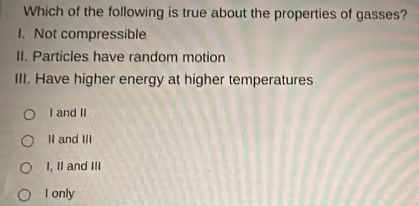 Which of the following is true about the properties of gasses?
1. Not compressible
II. Particles have random motion
III.Have higher energy at higher temperatures
I and II
II and III
I, II and III
I only