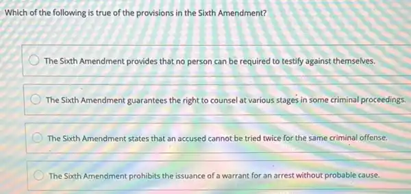 Which of the following is true of the provisions in the Sixth Amendment?
The Sixth Amendment provides that no person can be required to testify against themselves.
The Sixth Amendment guarantees the right to counsel at various stages in some criminal proceedings.
__
The Sixth Amendment states that an accused cannot be tried twice for the same criminal offense.
__
The Sixth Amendment prohibits the issuance of a warrant for an arrest without probable cause.