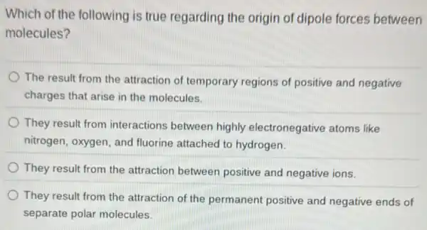 Which of the following is true regarding the origin of dipole forces between
molecules?
The result from the attraction of temporary regions of positive and negative
charges that arise in the molecules.
They result from interactions between highly electronegative atoms like
nitrogen, oxygen, and fluorine attached to hydrogen.
They result from the attraction between positive and negative ions.
They result from the attraction of the permanent positive and negative ends of
separate polar molecules.