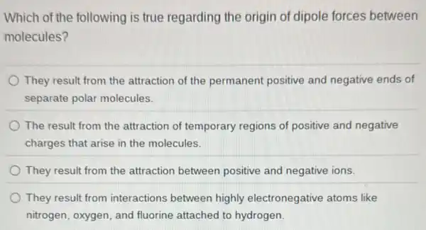 Which of the following is true regarding the origin of dipole forces between
molecules?
They result from the attraction of the permanent positive and negative ends of
separate polar molecules.
The result from the attraction of temporary regions of positive and negative
charges that arise in the molecules.
They result from the attraction between positive and negative ions.
They result from interactions between highly electronegative atoms like
nitrogen, oxygen, and fluorine attached to hydrogen